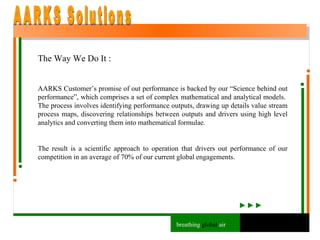 The Way We Do It : AARKS Customer’s promise of out performance is backed by our “Science behind out performance”, which comprises a set of complex mathematical and analytical models.  The process involves identifying performance outputs, drawing up details value stream process maps, discovering relationships between outputs and drivers using high level analytics and converting them into mathematical formulae. The result is a scientific approach to operation that drivers out performance of our competition in an average of 70% of our current global engagements. AARKS Solutions breathing  global  air 