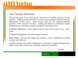 Your Customer, Our Passion  : The end customers of our clients are the focal point of AARKS customer’s service portfolio.  AARKS customer has built its services on an integrated Customer Lifecycle Management (CLM) model.  These services bind the core customer-impacting processes of the customer’s business – enabling the business to effectively acquire, understand, serve and retain customers through the following services: Customer Interaction  : Multi channel contact center service across voice / chat / email. Customer Intelligence  : Powerful customer analytics Back Office  : Services that impact end customers, such as application processing accounts receivables etc. AARKS Customer also enables organizations to leverage its expertise through value-added services like contact center consulting, and process consulting. AARKS Solutions breathing  global  air 