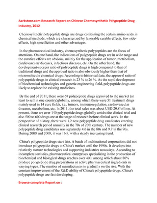 Aarkstore.com Research Report on Chinese Chemosynthetic Polypeptide Drug
Industry, 2012

Chemosynthetic polypeptide drugs are drugs combining the certain amino acids in
chemical methods, which are characterized by favorable curable effects, few side-
effects, high specificities and other advantages.

 In the pharmaceutical industry, chemosynthetic polypeptides are the focus of
attentions. On one hand, the indications of polypeptide drugs are in wide range and
the curative effects are obvious, mainly for the application of tumor, metabolism,
cardiovascular diseases, infectious diseases, etc. On the other hand, the
development-success ratio of polypeptide drugs is high compared to that of
traditional drugs and the approval ratio is also obviously higher than that of
micromolecule chemical drugs. According to historical data, the approval ratio of
polypeptide drugs in clinical research is 23 % to 26 %. As the rapid development
of biochemical technologies and generic engineering field, polypeptide drugs are
likely to replace the existing medicines.

 By the end of 2011, there were 68 polypeptide drugs approved to the market (at
least to sell in one country)globally, among which there were 51 treatment drugs
mainly used in 14 cure fields, i.e., tumors, immunoregulation, cardiovascular
diseases, metabolism, etc. In 2011, the total sales was about USD 20.8 billion. At
present, there are over 140 polypeptide drugs globally amidst the clinical trial and
also 500 to 600 drugs are at the stage of research before clinical work. In the
perspective of history, there were 1.2 new polypeptide drug candidates entering
clinical research period annually in the 70s of 20th century. The number of new
polypeptide drug candidates was separately 4.6 in the 80s and 9.7 in the 90s.
During 2000 and 2008, it was 16.8, with a steady increasing trend.

 China's polypeptide drugs start late. A batch of multinational corporations did not
introduce polypeptide drugs to China's market until the 1990s. It develops into
relatively mature technologies and supporting industries nowadays. According to
incomplete statistics, pharmaceutical enterprises specializing in the production of
biochemical and biological drugs reaches over 400, among which about 80%
produce polypeptide drug preparations or active pharmaceutical ingredients in
varying types. The number of manufacturers is gradually on the rise. With the
constant improvement of the R&D ability of China's polypeptide drugs, China's
polypeptide drugs are fast developing.

Browse complete Report on :
 