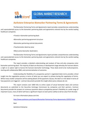 Aarkstore Enterprise Biomarker Partnering Terms & Agreements
                 The Biomarker Partnering Terms and Agreements report provides comprehensive understanding
and unprecedented access to the biomarker partnering deals and agreements entered into by the worlds leading
healthcare companies.

                   •Trends in biomarker partnering deals

                   •Biomarker partnering agreement structure

                   •Biomarker partnering contract documents

                   •Top biomarker deals by value

                   •Most active biomarker dealmakers

                 The Biomarker Partnering Terms and Agreements report provides comprehensive understanding
and unprecedented access to the biomarker partnering deals and agreements entered into by the worlds leading
healthcare companies.

                    The report provides a detailed understanding and analysis of how and why companies enter
biomarker partnering deals. The majority of deals are discovery or development stage whereby the licensee obtains
a right or an option right to license the licensors biomarker technology. These deals tend to be multicomponent,
starting with collaborative R&D, and commercialization of outcomes.

                   Understanding the flexibility of a prospective partner’s negotiated deals terms provides critical
insight into the negotiation process in terms of what you can expect to achieve during the negotiation of terms.
Whilst many smaller companies will be seeking details of the payments clauses, the devil is in the detail in terms of
how payments are triggered – contract documents provide this insight where press releases do not.

                   This report contains over 1000 links to online copies of actual biomarker deals and contract
documents as submitted to the Securities Exchange Commission by companies and their partners. Contract
documents provide the answers to numerous questions about a prospective partner’s flexibility on a wide range of
important issues, many of which will have a significant impact on each party’s ability to derive value from the deal.

                   For more information please visit link:

                   http://www.aarkstore.com/reports/Biomarker-Partnering-Terms-Agreements-229767.html

                   Neel

                   Aarkstore Enterprise
 