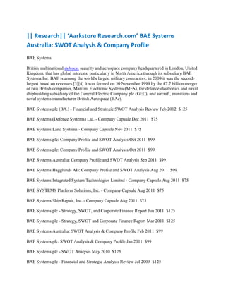|| Research|| ‘Aarkstore Research.com’ BAE Systems
Australia: SWOT Analysis & Company Profile
BAE Systems

British multinational defence, security and aerospace company headquartered in London, United
Kingdom, that has global interests, particularly in North America through its subsidiary BAE
Systems Inc. BAE is among the world's largest military contractors; in 2009 it was the second-
largest based on revenues.[3][4] It was formed on 30 November 1999 by the £7.7 billion merger
of two British companies, Marconi Electronic Systems (MES), the defence electronics and naval
shipbuilding subsidiary of the General Electric Company plc (GEC), and aircraft, munitions and
naval systems manufacturer British Aerospace (BAe).

BAE Systems plc (BA.) - Financial and Strategic SWOT Analysis Review Feb 2012 $125

BAE Systems (Defence Systems) Ltd. - Company Capsule Dec 2011 $75

BAE Systems Land Systems - Company Capsule Nov 2011 $75

BAE Systems plc: Company Profile and SWOT Analysis Oct 2011 $99

BAE Systems plc: Company Profile and SWOT Analysis Oct 2011 $99

BAE Systems Australia: Company Profile and SWOT Analysis Sep 2011 $99

BAE Systems Hagglunds AB: Company Profile and SWOT Analysis Aug 2011 $99

BAE Systems Integrated System Technologies Limited - Company Capsule Aug 2011 $75

BAE SYSTEMS Platform Solutions, Inc. - Company Capsule Aug 2011 $75

BAE Systems Ship Repair, Inc. - Company Capsule Aug 2011 $75

BAE Systems plc - Strategy, SWOT, and Corporate Finance Report Jun 2011 $125

BAE Systems plc - Strategy, SWOT and Corporate Finance Report Mar 2011 $125

BAE Systems Australia: SWOT Analysis & Company Profile Feb 2011 $99

BAE Systems plc: SWOT Analysis & Company Profile Jan 2011 $99

BAE Systems plc - SWOT Analysis May 2010 $125

BAE Systems plc - Financial and Strategic Analysis Review Jul 2009 $125
 