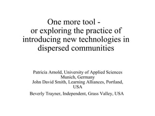 One more tool -   or exploring the practice of  introducing new technologies in dispersed communities Patricia Arnold, University of Applied Sciences Munich, Germany John David Smith, Learning Alliances, Portland, USA Beverly Trayner, Independent, Grass Valley, USA   