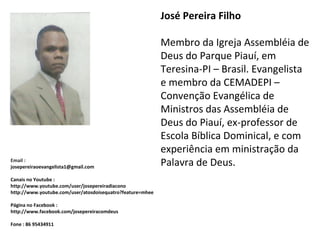 José Pereira Filho
Membro da Igreja Assembléia de
Deus do Parque Piauí, em
Teresina-PI – Brasil. Evangelista
e membro da CEMADEPI –
Convenção Evangélica de
Ministros das Assembléia de
Deus do Piauí, ex-professor de
Escola Bíblica Dominical, e com
experiência em ministração da
Palavra de Deus.Email :
josepereiraoevangelista1@gmail.com
Canais no Youtube :
http://www.youtube.com/user/josepereiradiacono
http://www.youtube.com/user/atosdoisequatro?feature=mhee
Página no Facebook :
http://www.facebook.com/josepereiracomdeus
Fone : 86 95434911
 
