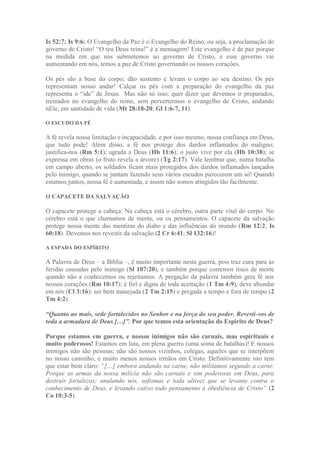 Is 52:7; Is 9:6: O Evangelho da Paz é o Evangelho do Reino, ou seja, a proclamação do
governo de Cristo! “O teu Deus reina!” é a mensagem! Este evangelho é de paz porque
na medida em que nos submetemos ao governo de Cristo, e esse governo vai
aumentando em nós, temos a paz de Cristo governando os nossos corações.
Os pés são a base do corpo; dão sustento e levam o corpo ao seu destino. Os pés
representam nosso andar! Calçar os pés com a preparação do evangelho da paz
representa o “ide” de Jesus. Mas não só isso; quer dizer que devemos ir preparados,
treinados no evangelho do reino, sem pervertermos o evangelho de Cristo, andando
nEle, em santidade de vida (Mt 28:18-20; Gl 1:6-7, 11).
O ESCUDO DA FÉ
A fé revela nossa limitação e incapacidade, e por isso mesmo, nossa confiança em Deus,
que tudo pode! Além disso, a fé nos protege dos dardos inflamados do maligno;
justifica-nos (Rm 5:1); agrada a Deus (Hb 11:6); o justo vive por ela (Hb 10:38); se
expressa em obras (o fruto revela a árvore) (Tg 2:17). Vale lembrar que, numa batalha
em campo aberto, os soldados ficam mais protegidos dos dardos inflamados lançados
pelo inimigo, quando se juntam fazendo seus vários escudos parecerem um só! Quando
estamos juntos, nossa fé é aumentada, e assim não somos atingidos tão facilmente.
O CAPACETE DA SALVAÇÃO
O capacete protege a cabeça. Na cabeça está o cérebro, outra parte vital do corpo. No
cérebro está o que chamamos de mente, ou os pensamentos. O capacete da salvação
protege nossa mente das mentiras do diabo e das influências do mundo (Rm 12:2; Is
60:18). Devemos nos revestir da salvação (2 Cr 6:41; Sl 132:16)!
A ESPADA DO ESPÍRITO
A Palavra de Deus – a Bíblia –, é muito importante nesta guerra, pois traz cura para as
feridas causadas pelo inimigo (Sl 107:20), e também porque corremos risco de morte
quando não a conhecemos ou rejeitamos. A pregação da palavra também gera fé nos
nossos corações (Rm 10:17); é fiel e digna de toda aceitação (1 Tm 4:9), deve abundar
em nós (Cl 3:16); ser bem manejada (2 Tm 2:15) e pregada a tempo e fora de tempo (2
Tm 4:2).
“Quanto ao mais, sede fortalecidos no Senhor e na força do seu poder. Revesti-vos de
toda a armadura de Deus […]”. Por que temos esta orientação do Espírito de Deus?
Porque estamos em guerra, e nossos inimigos não são carnais, mas espirituais e
muito poderosos! Estamos em luta, em plena guerra (uma soma de batalhas)! E nossos
inimigos não são pessoas; não são nossos vizinhos, colegas, aqueles que se interpõem
no nosso caminho, e muito menos nossos irmãos em Cristo. Definitivamente isto tem
que estar bem claro: “[…] embora andando na carne, não militamos segundo a carne.
Porque as armas da nossa milícia não são carnais e sim poderosas em Deus, para
destruir fortalezas; anulando nós, sofismas e toda altivez que se levante contra o
conhecimento de Deus, e levando cativo todo pensamento à obediência de Cristo” (2
Co 10:3-5).
 