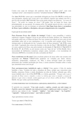 Contra essa corja de inimigos não podemos lutar de “qualquer jeito”, nem com
“qualquer arma”, nem tampouco usarmos “armadura humana” (1Sm 17:38-40)!
Em Atos 19:13-16, vemos que a autoridade delegada por Jesus (Lc 10:19) é estrita aos
seus discípulos, àqueles que vivem sob o seu senhorio, àqueles que andam com Ele e,
por Ele são enviados (Mc 3:13-14)! Não existe poder mágico nas palavras: “no nome de
Jesus”, “há poder no sangue de Jesus”! Há poder, sim, no nome de Jesus, mas
principalmente, na sua pessoa. Se estamos nEle, Ele agindo através de nós, e nós sob a
sua autoridade; aí, sim, os inimigos se submetem! Que fique bem claro: a armadura
de Deus é para soldados e discípulos, não para simpatizantes do evangelho!
E para quê ele nos orienta assim?
Para ficarmos livres das ciladas do inimigo! Cilada é uma armadilha; é astúcia,
esperteza e engano. Enganar é levar ao erro através de ilusão, disfarce, etc. Satanás não
tem poder sobre nós, os filhos de Deus! Por isso, tentará nos induzir ao erro, pois só terá
autoridade sobre nós se nos sujeitarmos a ele. A escolha será sempre nossa! Nosso
inimigo pode vir disfarçado de um “coração cheio de boas intenções” (Jr 17:9); como
um irmão “cogitando das coisas dos homens e não das de Deus” (Mt 16:22-23); pode
vir com a palavra de Deus, mas pela metade ou deturpada (1 Tm 4:1-2; 1 Tm 6:3-5; 2
Pe 2:1-2, 17; At 17:11); ou até mesmo como um “anjo de luz” (2 Co 11;14). Daí a
necessidade de habitarmos (estarmos sempre junto, morando…) no esconderijo do
Altíssimo (Sl 91:3) e revestidos de toda a armadura de Deus!
Para resistirmos no dia mau! Uma excelente palavra de Jesus sobre este assunto está
registrada em Mateus 7:24-27 todos podemos ser visitados por fortes chuvas,
enchentes, tempestades, vendavais, etc. Mas, a nossa salvação estará em sermos
praticantes das verdades proferidas por Jesus, e assim estarmos firmados sobre a rocha
que sustentará nossa casa em pé!
Para permanecermos inabaláveis após a vitória! Uma guerra é feita de muitas
batalhas e lutas. Vestidos de toda a armadura de Deus, sempre que vencermos uma
batalha, estaremos firmes e ainda abundantes na obra do Senhor, sabendo que, nEle,
nosso trabalho não é vão (1 Co 15:57-58), e a vitória, garantida: “Porque todo o que é
nascido de Deus vence o mundo; e esta é a vitória que vence o mundo: a nossa fé.
Quem é o que vence o mundo, senão aquele que crê ser Jesus o filho de Deus?” (1 Jo
5:4-5). Até que venha a próxima batalha…
E COMO PODEMOS NOS VESTIR DESSA ARMADURA DISPONÍVEL A NÓS TODOS?
O apóstolo nos responde: “Com toda oração e súplica, orando em todo tempo no
Espírito e para isto vigiando com toda perseverança e súplica por todos os santos”! As
palavras que saltam aí são: “oração”, “súplica”, “em todo tempo”, “no Espírito”,
“vigiando”, “toda perseverança”, “por todos os santos”.
Aqui aprendemos muitas coisas:
Temos que orar (1 Tm 2:1-4);
Orar sem cessar (1 Ts 5:17);
 