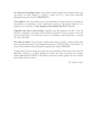 Mas não orar de qualquer jeito: uma oração nascida e guiada pelo Espírito Santo, que
nos assiste na nossa fraqueza e conhece a mente do Pai, e assim pode interceder
adequadamente pelos homens (Rm 8:26,27);
Com súplicas. Orar com súplica é orar com humildade, reconhecendo nossa situação de
necessitados, de pecadores; é orar e permanecer orando; é não desistir antes de vir a
resposta, é ser insistente. É orar segundo a necessidade (Dn 10:2,3; Ne 1:4);
Vigiando com toda a perseverança. Significa que não podemos nos dar o luxo de
ficarmos “regalados” em oração, afinal estamos em guerra! É mais ou menos “orar com
um dos olhos aberto”! E novamente vemos aí a exortação a não desistirmos, a orarmos
até o fim (At 1:14);
Por todos os santos! Nossa oração e súplica não pode ser egoísta, voltada apenas para
nossos problemas pessoais, pois enquanto buscamos o “Reino de Deus e sua justiça”, as
nossas necessidades serão prontamente supridas pelo Senhor (Mt 6:33)!
A maior parte do nosso tempo de oração deve ser destinada à intercessão pelos outros (2
Tm 2:1), conforme o exemplo deixado por Paulo que fazia isso pelos seus amados
irmãos (Fp 1:3,4; Cl 1:9-12; 1 Ts 1:2-4), certamente sempre guiado em suas orações
pelo Espírito Santo de Deus.
Por Aguilar Lopes
 