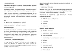 “...CILADAS DO DIABO”
CILADAS (Gr. “METHODEIA” = astúcias, planos, esquemas, linguagem
militar estratagemas)
Manobra para enganar, esquema astuto e ardil previamente estudado e
posto em prática para atingir determinado objetivo, esquemas malignos.
v. 6:12 “Pois não é contra carne e sangue que temos que lutar, mas sim
contra principados, contra as potestades, contra os príncipes do mundo
destas trevas, contra as hostes espirituais da iniquidade nas regiões
celestes. ”
LUTA
GR. “PALE” = LUTA ROMANA, DISPUTA, COMBATE
“... SANGUE E CARNE...” = NATUREZA HUMANA
Importante Princípio
No reino das trevas há uma ascendência de poderes no que diz respeito
aos espíritos malignos bem como uma organização de ações, as quais são
desencadeadas a partir da coordenação destes demônios. O
conhecimento da igreja local de como estas realidades se materializam
constituirá um importante componente de vantagem no confronto com
as hostes satânicas.
1- PRINCIPADOS OU ESPÍRITOS TERRITORIAIS
Do grego “archei” ou “archon” = príncipe com poder outorgado por
Satanás para influenciar um território, nação, região, cidade ou até
mesmo uma influência maligna de grandes proporções e feitos sobre uma
sociedade. Ex. Carnaval no Brasil.
ALTAS HIERARQUIAS ESPIRITUAIS DO MAL EXISTENTES SOBRE AS
CIDADES E NAÇÕES
2- PODERES OU POTESTADES
Demônios cujas ações são iniciadas e perpetuadas visando legitimar
poderes e autoridades que compreendem: regras, legalidades, tradições
e sanções de origem satânicas sobre vidas e instituições.
PRINCIPADOS E POTESTADES QUE MANIPULAM GRANDES
CORPORAÇÕES DO MAL
• Máfias de drogas – produção e uso
• Prostituição
• Violência
• Seqüestros
PECADOS/ PORTAS DE ACESSO
• Abandono de crianças
• Injustiça social de todos os níveis
• Opressão aos pobres
• Rebelião da juventude contra pais e autoridades
• Feitiçaria
• Idolatria
• Perversidade sexual
• Corrupção com as CPIs
• Violência Social
 