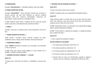 3- DOMINADORES
Do grego “Kosmoskratoras” = autoridade religiosa sobre uma cidade.
4- FORÇAS ESPIRITUAIS DO MAL
Do grego “Pneumatikas” = Seres espirituais imundos que escravizam e
colocam pessoas sob uma forte influência ou exercem completa
possessão sobre elas. Provocam enfermidades, influenciam em
pensamentos e ações que ferem a santidade de Deus.
v. 6:13 “Portanto tomais toda a armadura de Deus, para que possais
resistir no dia mau e, havendo feito tudo, permanecer firmes”
“...TOMAI...”
Estendei a mão para a armadura posta à vossa disposição e revesti-vos
dela.
“... POSSAIS RESISTIR NO DIA MAU...”
Tendo vestido a armadura inteira, resistido, cumprido seu dever,
combatido contra o inimigo, tendo derrotado cada pecado particular
“... PERMANECER FIRMES...”
Grego “STENAI” Permanecer constante, sem escorregar, sem retroceder
e sem cair por terra.
v. 6:14 “Estai, pois, firmes, tendo cingidos os vossos lombos com a
verdade, e vestida a couraça da justiça”
“... CINGINDO-VOS COM A VERDADE...” = Cinturão
Isaías 11:5
“A justiça será o cinto dos seus lombos, e a fidelidade, o cinto dos seus
rins”
“...VESTINDO-VOS DA COURAÇA DA JUSTIÇA...”
Isaías 59:17
“Vestiu-se de justiça, como de uma couraça”
V. 6:15 “e calçados os pés com a preparação do evangelho da paz, ”
Isaías 52:7
“Quão formosos sobre os montes são os pés do que anuncia as boas-
novas, que proclama a paz, que anuncia coisas boas, que proclama a
salvação, que diz a Sião: O teu Deus reina!”
V. 6:16 “embraçando sempre o escudo da fé, com o qual podereis apagar
todos os dardos inflamados do Maligno”
V. 6:17 “Tomai também o capacete da salvação, e a espada do Espirito,
que é a palavra de Deus; ”
Isaías 59:17
“...e pôs o capacete da salvação na cabeça”
DO QUE CONSISTE A SALVAÇÃO?
1. Ela começa pela justificação e pela fé Rm. 5:1
2. Ela começa quando da conversão Jó. 3:3
3. Ela começa quando do arrependimento At. 2:38
4. Ela floresce através da santificação I Tes. 4:3
5. Alcança fruto em nosso ser transformado, segundo a imagem e
natureza de Cristo, mediante as operações do Espírito Rm. 8:29
 