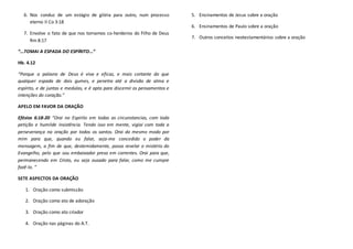 6. Nos conduz de um estágio de glória para outro, num processo
eterno II Co 3:18
7. Envolve o fato de que nos tornamos co-herdeiros do Filho de Deus
Rm 8:17
“...TOMAI A ESPADA DO ESPÍRITO...”
Hb. 4.12
“Porque a palavra de Deus é viva e eficaz, e mais cortante do que
qualquer espada de dois gumes, e penetra até a divisão de alma e
espírito, e de juntas e medulas, e é apta para discernir os pensamentos e
intenções do coração.”
APELO EM FAVOR DA ORAÇÃO
Efésios 6:18-20 “Orai no Espirito em todas as circunstancias, com toda
petição e humilde insistência. Tendo isso em mente, vigiai com toda a
perseverança na oração por todos os santos. Orai do mesmo modo por
mim para que, quando eu falar, seja-me concedido o poder da
mensagem, a fim de que, destemidamente, possa revelar o mistério do
Evangelho, pelo que sou embaixador preso em correntes. Orai para que,
permanecendo em Cristo, eu seja ousado para falar, como me cumpre
fazê-lo. ”
SETE ASPECTOS DA ORAÇÃO
1. Oração como submissão
2. Oração como ato de adoração
3. Oração como ato criador
4. Oração nas páginas do A.T.
5. Ensinamentos de Jesus sobre a oração
6. Ensinamentos de Paulo sobre a oração
7. Outros conceitos neotestamentários sobre a oração
 