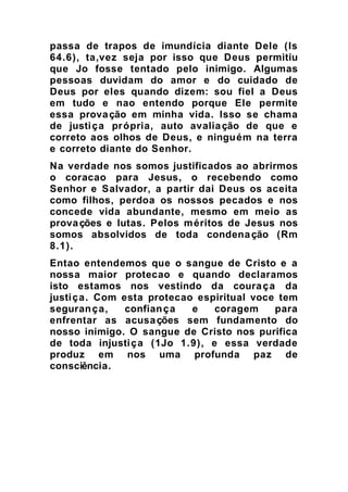 passa de trapos de imundícia diante Dele (Is
64.6), ta,vez seja por isso que Deus permitiu
que Jo fosse tentado pelo inimigo. Algumas
pessoas duvidam do amor e do cuidado de
Deus por eles quando dizem: sou fiel a Deus
em tudo e nao entendo porque Ele permite
essa provação em minha vida. Isso se chama
de justiça própria, auto avaliação de que e
correto aos olhos de Deus, e ninguém na terra
e correto diante do Senhor.
Na verdade nos somos justificados ao abrirmos
o coracao para Jesus, o recebendo como
Senhor e Salvador, a partir dai Deus os aceita
como filhos, perdoa os nossos pecados e nos
concede vida abundante, mesmo em meio as
provações e lutas. Pelos méritos de Jesus nos
somos absolvidos de toda condenação (Rm
8.1).
Entao entendemos que o sangue de Cristo e a
nossa maior protecao e quando declaramos
isto estamos nos vestindo da couraça da
justiça. Com esta protecao espiritual voce tem
segurança, confiança e coragem para
enfrentar as acusações sem fundamento do
nosso inimigo. O sangue de Cristo nos purifica
de toda injustiça (1Jo 1.9), e essa verdade
produz em nos uma profunda paz de
consciência.
 