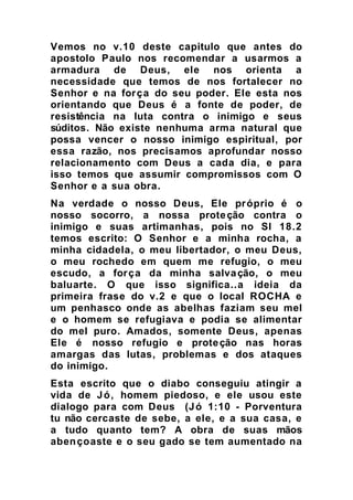 Vemos no v.10 deste capitulo que antes do
apostolo Paulo nos recomendar a usarmos a
armadura de Deus, ele nos orienta a
necessidade que temos de nos fortalecer no
Senhor e na força do seu poder. Ele esta nos
orientando que Deus é a fonte de poder, de
resistência na luta contra o inimigo e seus
súditos. Não existe nenhuma arma natural que
possa vencer o nosso inimigo espiritual, por
essa razão, nos precisamos aprofundar nosso
relacionamento com Deus a cada dia, e para
isso temos que assumir compromissos com O
Senhor e a sua obra.
Na verdade o nosso Deus, Ele próprio é o
nosso socorro, a nossa proteção contra o
inimigo e suas artimanhas, pois no Sl 18.2
temos escrito: O Senhor e a minha rocha, a
minha cidadela, o meu libertador, o meu Deus,
o meu rochedo em quem me refugio, o meu
escudo, a força da minha salvação, o meu
baluarte. O que isso significa..a ideia da
primeira frase do v.2 e que o local ROCHA e
um penhasco onde as abelhas faziam seu mel
e o homem se refugiava e podia se alimentar
do mel puro. Amados, somente Deus, apenas
Ele é nosso refugio e proteção nas horas
amargas das lutas, problemas e dos ataques
do inimigo.
Esta escrito que o diabo conseguiu atingir a
vida de Jó, homem piedoso, e ele usou este
dialogo para com Deus (Jó 1:10 - Porventura
tu não cercaste de sebe, a ele, e a sua casa, e
a tudo quanto tem? A obra de suas mãos
abençoaste e o seu gado se tem aumentado na
 
