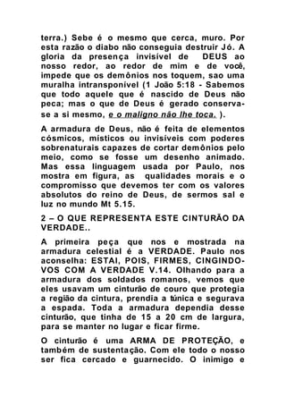 terra.) Sebe é o mesmo que cerca, muro. Por
esta razão o diabo não conseguia destruir Jó. A
gloria da presença invisível de DEUS ao
nosso redor, ao redor de mim e de você,
impede que os demônios nos toquem, sao uma
muralha intransponível (1 João 5:18 - Sabemos
que todo aquele que é nascido de Deus não
peca; mas o que de Deus é gerado conserva-
se a si mesmo, e o maligno não lhe toca. ).
A armadura de Deus, não é feita de elementos
cósmicos, místicos ou invisíveis com poderes
sobrenaturais capazes de cortar demônios pelo
meio, como se fosse um desenho animado.
Mas essa linguagem usada por Paulo, nos
mostra em figura, as qualidades morais e o
compromisso que devemos ter com os valores
absolutos do reino de Deus, de sermos sal e
luz no mundo Mt 5.15.
2 – O QUE REPRESENTA ESTE CINTURÃO DA
VERDADE..
A primeira peça que nos e mostrada na
armadura celestial é a VERDADE. Paulo nos
aconselha: ESTAI, POIS, FIRMES, CINGINDO-
VOS COM A VERDADE V.14. Olhando para a
armadura dos soldados romanos, vemos que
eles usavam um cinturão de couro que protegia
a região da cintura, prendia a túnica e segurava
a espada. Toda a armadura dependia desse
cinturão, que tinha de 15 a 20 cm de largura,
para se manter no lugar e ficar firme.
O cinturão é uma ARMA DE PROTEÇÃO, e
também de sustentação. Com ele todo o nosso
ser fica cercado e guarnecido. O inimigo e
 