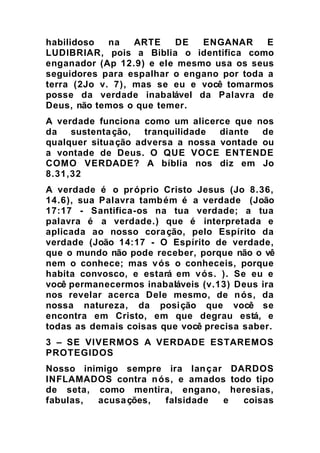 habilidoso na ARTE DE ENGANAR E
LUDIBRIAR, pois a Biblia o identifica como
enganador (Ap 12.9) e ele mesmo usa os seus
seguidores para espalhar o engano por toda a
terra (2Jo v. 7), mas se eu e você tomarmos
posse da verdade inabalável da Palavra de
Deus, não temos o que temer.
A verdade funciona como um alicerce que nos
da sustentação, tranquilidade diante de
qualquer situação adversa a nossa vontade ou
a vontade de Deus. O QUE VOCE ENTENDE
COMO VERDADE? A bíblia nos diz em Jo
8.31,32
A verdade é o próprio Cristo Jesus (Jo 8.36,
14.6), sua Palavra também é a verdade (João
17:17 - Santifica-os na tua verdade; a tua
palavra é a verdade.) que é interpretada e
aplicada ao nosso coração, pelo Espírito da
verdade (João 14:17 - O Espírito de verdade,
que o mundo não pode receber, porque não o vê
nem o conhece; mas vós o conheceis, porque
habita convosco, e estará em vós. ). Se eu e
você permanecermos inabaláveis (v.13) Deus ira
nos revelar acerca Dele mesmo, de nós, da
nossa natureza, da posição que você se
encontra em Cristo, em que degrau está, e
todas as demais coisas que você precisa saber.
3 – SE VIVERMOS A VERDADE ESTAREMOS
PROTEGIDOS
Nosso inimigo sempre ira lançar DARDOS
INFLAMADOS contra nós, e amados todo tipo
de seta, como mentira, engano, heresias,
fabulas, acusações, falsidade e coisas
 