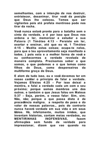 semelhantes, com a intenção de nos destruir,
entristecer, desanimar, tirar você da posição
que Deus lhe colocou. Temos que ser
vigilantes pois até profeta mentiroso pode nos
tirar da rocha.
Você nunca estará pronto para a batalha sem o
cinto da verdade, e é por isso que Deus nos
ordena a ler, memorizar e estudar a sua
Palavra (1 Timóteo 4:13 - Persiste em ler,
exortar e ensinar, até que eu vá. 1 Timóteo
4:15 - Medita estas coisas; ocupa-te nelas,
para que o teu aproveitamento seja manifesto a
todos. ) pois esta e a melhor forma de você e
eu conhecermos a verdade revelada de
maneira completa. Precisamos saber o que
somos, o que podemos e o que temos como
filhos de Deus, como despenseiros da
multiforme graça de Deus.
E alem de tudo isso, eu e você devemos ter em
nosso caráter o principio de falar a verdade.
Vejamos Efésios 4:25 - Por isso deixai a
mentira, e falai a verdade cada um com o seu
próximo; porque somos membros uns dos
outros. e também o que Jesus falou em Mateus
5:37 - Seja, porém, o vosso falar: Sim, sim;
Não, não; porque o que passa disto é de
procedência maligna. a respeito do peso e do
valor de nossas palavras., pois do contrario
nunca haverá verdade em sua vida e em seus
lábios. Há, infelizmente, muitos irmãos, que
inventam historias, contam meias verdades, ou
MENTIRINHAS INOFENSIVAS, fazem
afirmações sem fundo de verdade para
impressionar, dizem que vao quando na
 