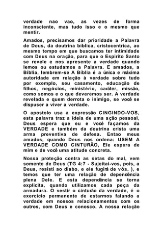 verdade nao vao, as vezes de forma
inconsciente, mas tudo isso e o mesmo que
mentir.
Amados, precisamos dar prioridade a Palavra
de Deus, da doutrina bíblica, cristocentrica, ao
mesmo tempo em que buscamos ter intimidade
com Deus na oração, para que o Espirito Santo
se revele e nos apresente a verdade quando
lemos ou estudamos a Palavra. E amados, a
Bíblia, lembrem-se A Bíblia é a única e máxima
autoridade em relação à verdade sobre tudo
por exemplo, seu casamento, educação de
filhos, negócios, ministério, caráter, missão,
como somos e o que deveremos ser. A verdade
revelada e quem derrota o inimigo, se você se
dispuser a viver a verdade.
O apostolo usa a expressão CINGINDO-VOS,
esta palavra traz a ideia de uma ação pessoal,
Deus espera que eu e você façamos da
VERDADE e também da doutrina crista uma
arma preventiva de defesa. Entao meus
amados, quando Deus nos ordena: USEM A
VERDADE COMO CINTURÃO, Ele espera de
mim e de você uma atitude concreta.
Nossa proteção contra as setas do mal, vem
somente de Deus (TG 4:7 - Sujeitai-vos, pois, a
Deus, resisti ao diabo, e ele fugirá de vós. ), e
temos que ter uma relação de dependência
plena Dele. E esta dependência se torna
explicita, quando utilizamos cada peça da
armadura. O vestir o cinturão da verdade, é o
exercício permanente de estarmos falando a
verdade em nossos relacionamentos com os
outros, com Deus e conosco. A nossa relação
 