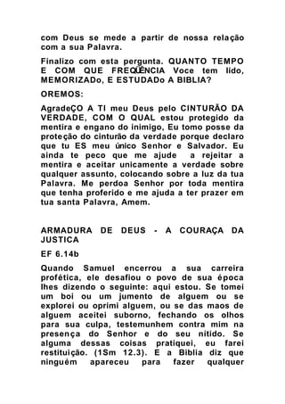 com Deus se mede a partir de nossa relação
com a sua Palavra.
Finalizo com esta pergunta. QUANTO TEMPO
E COM QUE FREQÜÊNCIA Voce tem lido,
MEMORIZADo, E ESTUDADo A BIBLIA?
OREMOS:
AgradeÇO A TI meu Deus pelo CINTURÃO DA
VERDADE, COM O QUAL estou protegido da
mentira e engano do inimigo, Eu tomo posse da
proteção do cinturão da verdade porque declaro
que tu ES meu único Senhor e Salvador. Eu
ainda te peco que me ajude a rejeitar a
mentira e aceitar unicamente a verdade sobre
qualquer assunto, colocando sobre a luz da tua
Palavra. Me perdoa Senhor por toda mentira
que tenha proferido e me ajuda a ter prazer em
tua santa Palavra, Amem.
ARMADURA DE DEUS - A COURAÇA DA
JUSTICA
EF 6.14b
Quando Samuel encerrou a sua carreira
profética, ele desafiou o povo de sua época
lhes dizendo o seguinte: aqui estou. Se tomei
um boi ou um jumento de alguem ou se
explorei ou oprimi alguem, ou se das maos de
alguem aceitei suborno, fechando os olhos
para sua culpa, testemunhem contra mim na
presença do Senhor e do seu nítido. Se
alguma dessas coisas pratiquei, eu farei
restituição. (1Sm 12.3). E a Biblia diz que
ninguém apareceu para fazer qualquer
 