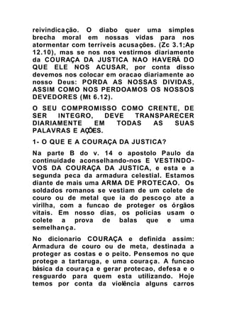 reivindicação. O diabo quer uma simples
brecha moral em nossas vidas para nos
atormentar com terríveis acusações. (Zc 3.1;Ap
12.10), mas se nos nos vestirmos diariamente
da COURAÇA DA JUSTICA NAO HAVERÁ DO
QUE ELE NOS ACUSAR, por conta disso
devemos nos colocar em oracao diariamente ao
nosso Deus: PORDA AS NOSSAS DIVIDAS,
ASSIM COMO NOS PERDOAMOS OS NOSSOS
DEVEDORES (Mt 6.12).
O SEU COMPROMISSO COMO CRENTE, DE
SER INTEGRO, DEVE TRANSPARECER
DIARIAMENTE EM TODAS AS SUAS
PALAVRAS E AÇÕES.
1- O QUE E A COURAÇA DA JUSTICA?
Na parte B do v. 14 o apostolo Paulo da
continuidade aconselhando-nos E VESTINDO-
VOS DA COURAÇA DA JUSTICA, e esta e a
segunda peca da armadura celestial. Estamos
diante de mais uma ARMA DE PROTECAO. Os
soldados romanos se vestiam de um colete de
couro ou de metal que ia do pescoço ate a
virilha, com a funcao de proteger os órgãos
vitais. Em nosso dias, os policias usam o
colete a prova de balas que e uma
semelhança.
No dicionario COURAÇA e definida assim:
Armadura de couro ou de meta, destinada a
proteger as costas e o peito. Pensemos no que
protege a tartaruga, e uma couraça. A funcao
básica da couraça e gerar protecao, defesa e o
resguardo para quem esta utilizando. Hoje
temos por conta da violência alguns carros
 