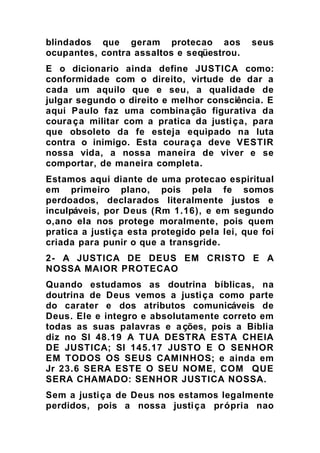 blindados que geram protecao aos seus
ocupantes, contra assaltos e seqüestrou.
E o dicionario ainda define JUSTICA como:
conformidade com o direito, virtude de dar a
cada um aquilo que e seu, a qualidade de
julgar segundo o direito e melhor consciência. E
aqui Paulo faz uma combinação figurativa da
couraça militar com a pratica da justiça, para
que obsoleto da fe esteja equipado na luta
contra o inimigo. Esta couraça deve VESTIR
nossa vida, a nossa maneira de viver e se
comportar, de maneira completa.
Estamos aqui diante de uma protecao espiritual
em primeiro plano, pois pela fe somos
perdoados, declarados literalmente justos e
inculpáveis, por Deus (Rm 1.16), e em segundo
o,ano ela nos protege moralmente, pois quem
pratica a justiça esta protegido pela lei, que foi
criada para punir o que a transgride.
2- A JUSTICA DE DEUS EM CRISTO E A
NOSSA MAIOR PROTECAO
Quando estudamos as doutrina bíblicas, na
doutrina de Deus vemos a justiça como parte
do carater e dos atributos comunicáveis de
Deus. Ele e integro e absolutamente correto em
todas as suas palavras e ações, pois a Biblia
diz no Sl 48.19 A TUA DESTRA ESTA CHEIA
DE JUSTICA; Sl 145.17 JUSTO E O SENHOR
EM TODOS OS SEUS CAMINHOS; e ainda em
Jr 23.6 SERA ESTE O SEU NOME, COM QUE
SERA CHAMADO: SENHOR JUSTICA NOSSA.
Sem a justiça de Deus nos estamos legalmente
perdidos, pois a nossa justiça própria nao
 