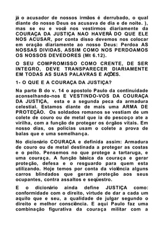 já o acusador de nossos irmãos é derrubado, o qual
diante do nosso Deus os acusava de dia e de noite. ),
mas se eu e você nos vestirmos diariamente da
COURAÇA DA JUSTIÇA NAO HAVERÁ DO QUE ELE
NOS ACUSAR, por conta disso devemos nos colocar
em oração diariamente ao nosso Deus: Perdoa AS
NOSSAS DIVIDAS, ASSIM COMO NOS PERDOAMOS
OS NOSSOS DEVEDORES (Mt 6.12).
O SEU COMPROMISSO COMO CRENTE, DE SER
INTEGRO, DEVE TRANSPARECER DIARIAMENTE
EM TODAS AS SUAS PALAVRAS E AÇÕES.
1- O QUE E A COURAÇA DA JUSTIÇA?
Na parte B do v. 14 o apostolo Paulo da continuidade
aconselhando-nos E VESTINDO-VOS DA COURAÇA
DA JUSTIÇA, esta e a segunda peca da armadura
celestial. Estamos diante de mais uma ARMA DE
PROTEÇÃO. Os soldados romanos se vestiam de um
colete de couro ou de metal que ia do pescoço ate a
virilha, com a função de proteger os órgãos vitais. Em
nosso dias, os policias usam o colete a prova de
balas que e uma semelhança.
No dicionário COURAÇA e definida assim: Armadura
de couro ou de metal destinada a proteger as costas
e o peito. Pensemos no que protege a tartaruga, e
uma couraça. A função básica da couraça e gerar
proteção, defesa e o resguardo para quem esta
utilizando. Hoje temos por conta da violência alguns
carros blindados que geram proteção aos seus
ocupantes, contra assaltos e seqüestro.
E o dicionário ainda define JUSTIÇA como:
conformidade com o direito, virtude de dar a cada um
aquilo que e seu, a qualidade de julgar segundo o
direito e melhor consciência. E aqui Paulo faz uma
combinação figurativa da couraça militar com a
 