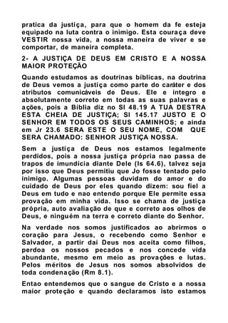 pratica da justiça, para que o homem da fe esteja
equipado na luta contra o inimigo. Esta couraça deve
VESTIR nossa vida, a nossa maneira de viver e se
comportar, de maneira completa.
2- A JUSTIÇA DE DEUS EM CRISTO E A NOSSA
MAIOR PROTEÇÃO
Quando estudamos as doutrinas bíblicas, na doutrina
de Deus vemos a justiça como parte do caráter e dos
atributos comunicáveis de Deus. Ele e integro e
absolutamente correto em todas as suas palavras e
ações, pois a Bíblia diz no Sl 48.19 A TUA DESTRA
ESTA CHEIA DE JUSTIÇA; Sl 145.17 JUSTO E O
SENHOR EM TODOS OS SEUS CAMINHOS; e ainda
em Jr 23.6 SERA ESTE O SEU NOME, COM QUE
SERA CHAMADO: SENHOR JUSTIÇA NOSSA.
Sem a justiça de Deus nos estamos legalmente
perdidos, pois a nossa justiça própria nao passa de
trapos de imundícia diante Dele (Is 64.6), talvez seja
por isso que Deus permitiu que Jo fosse tentado pelo
inimigo. Algumas pessoas duvidam do amor e do
cuidado de Deus por eles quando dizem: sou fiel a
Deus em tudo e nao entendo porque Ele permite essa
provação em minha vida. Isso se chama de justiça
própria, auto avaliação de que e correto aos olhos de
Deus, e ninguém na terra e correto diante do Senhor.
Na verdade nos somos justificados ao abrirmos o
coração para Jesus, o recebendo como Senhor e
Salvador, a partir dai Deus nos aceita como filhos,
perdoa os nossos pecados e nos concede vida
abundante, mesmo em meio as provações e lutas.
Pelos méritos de Jesus nos somos absolvidos de
toda condenação (Rm 8.1).
Entao entendemos que o sangue de Cristo e a nossa
maior proteção e quando declaramos isto estamos
 