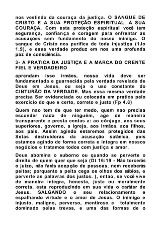 nos vestindo da couraça da justiça. O SANGUE DE
CRISTO E A SUA PROTEÇÃO ESPIRITUAL, A SUA
COURAÇA. Com esta proteção espiritual você tem
segurança, confiança e coragem para enfrentar as
acusações sem fundamento do nosso inimigo. O
sangue de Cristo nos purifica de toda injustiça (1Jo
1.9), e essa verdade produz em nos uma profunda
paz de consciência.
3- A PRATICA DA JUSTIÇA E A MARCA DO CRENTE
FIEL E VERDADEIRO
aprendam isso irmãos, nossa vida deve ser
fundamentada e guarnecida pela verdade revelada de
Deus em Jesus, ou seja o uso constante do
CINTURÃO DA VERDADE. Mas essa mesma verdade
precisa Ser evidenciada ou colocada em pratica pelo
exercício do que e certo, correto e justo (Fp 4.8)
Quem nao tem de que ter medo, quem nao precisa
esconder nada de ninguém, age de maneira
transparente e presta contas a: ao cônjuge, aos seus
superiores, governo, a igreja, aos irmãos, aos filhos,
aos pais. Assim agindo estaremos protegidos das
Setas destruidoras da acusação satânica, pois
estamos agindo de forma correta e integra em nossos
negócios e tratamos todos com justiça e amor.
Deus abomina o suborno ou quando se perverte o
direito de quem quer que seja (Dt 16:19 - Não torcerás
o juízo, não farás acepção de pessoas, nem receberás
peitas; porquanto a peita cega os olhos dos sábios, e
perverte as palavras dos justos. ), entao, se você vive
de maneira integra, honesta, justa ou moralmente
correta, esta reproduzindo em sua vida o caráter de
Jesus, SALGANDO o seu relacionamento e
espalhando virtude e o amor de Jesus. O inimigo e
injusto, maligno, perverso, mentiroso e totalmente
dominado pelas trevas, e uma das formas de o
 