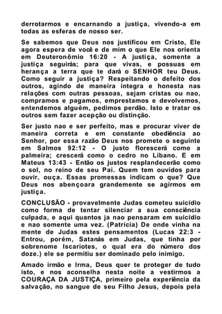 derrotarmos e encarnando a justiça, vivendo-a em
todas as esferas de nosso ser.
Se sabemos que Deus nos justificou em Cristo, Ele
agora espera de você e de mim o que Ele nos orienta
em Deuteronômio 16:20 - A justiça, somente a
justiça seguirás; para que vivas, e possuas em
herança a terra que te dará o SENHOR teu Deus.
Como seguir a justiça? Respeitando o defeito dos
outros, agindo de maneira integra e honesta nas
relações com outras pessoas, sejam cristas ou nao,
compramos e pagamos, emprestamos e devolvemos,
entendemos alguém, pedimos perdão. Isto e tratar os
outros sem fazer acepção ou distinção.
Ser justo nao e ser perfeito, mas e procurar viver de
maneira correta e em constante obediência ao
Senhor, por essa razão Deus nos promete o seguinte
em Salmos 92:12 - O justo florescerá como a
palmeira; crescerá como o cedro no Líbano. E em
Mateus 13:43 - Então os justos resplandecerão como
o sol, no reino de seu Pai. Quem tem ouvidos para
ouvir, ouça. Essas promessas indicam o que? Que
Deus nos abençoara grandemente se agirmos em
justiça.
CONCLUSÃO - provavelmente Judas cometeu suicídio
como forma de tentar silenciar a sua consciência
culpada, e aqui quantos ja nao pensaram em suicídio
e nao somente uma vez. (Patrícia) De onde vinha na
mente de Judas estes pensamentos (Lucas 22:3 -
Entrou, porém, Satanás em Judas, que tinha por
sobrenome Iscariotes, o qual era do número dos
doze.) ele se permitiu ser dominado pelo inimigo.
Amado irmão e Irma, Deus quer te proteger de tudo
isto, e nos aconselha nesta noite a vestirmos a
COURAÇA DA JUSTIÇA, primeiro pela experiência da
salvação, no sangue de seu Filho Jesus, depois pela
 
