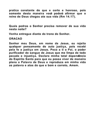 pratica constante do que e certo e honroso, pois
somente desta maneira você poderá afirmar que o
reino de Deus chegou ate sua vida (Rm 14.17).
Quais pedras o Senhor precisa remover de sua vida
nesta noite?
Venha entregue diante do trono do Senhor.
ORACAO
Senhor meu Deus, em nome de Jesus, eu rejeito
qualquer pensamento de auto justiça, pois recebi
pela fe a justiça em Jesus. Peco a ti o Pai, o poder
purificador do sangue de Jesus que me limpa de todo
pecado e injustiça. Declaro minha total dependência
do Espirito Santo para que eu possa viver de maneira
plena a Palavra de Deus e reproduza em minha vida
as palavra e atos do que e bom e correto, Amem.
 