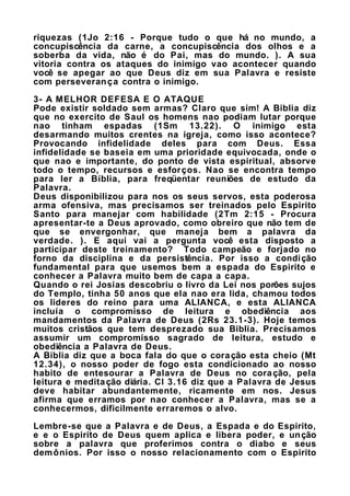 riquezas (1Jo 2:16 - Porque tudo o que há no mundo, a
concupiscência da carne, a concupiscência dos olhos e a
soberba da vida, não é do Pai, mas do mundo. ). A sua
vitoria contra os ataques do inimigo vao acontecer quando
você se apegar ao que Deus diz em sua Palavra e resiste
com perseverança contra o inimigo.
3- A MELHOR DEFESA E O ATAQUE
Pode existir soldado sem armas? Claro que sim! A Biblia diz
que no exercito de Saul os homens nao podiam lutar porque
nao tinham espadas (1Sm 13.22). O inimigo esta
desarmando muitos crentes na igreja, como isso acontece?
Provocando infidelidade deles para com Deus. Essa
infidelidade se baseia em uma prioridade equivocada, onde o
que nao e importante, do ponto de vista espiritual, absorve
todo o tempo, recursos e esforços. Nao se encontra tempo
para ler a Bíblia, para freqüentar reuniões de estudo da
Palavra.
Deus disponibilizou para nos os seus servos, esta poderosa
arma ofensiva, mas precisamos ser treinados pelo Espirito
Santo para manejar com habilidade (2Tm 2:15 - Procura
apresentar-te a Deus aprovado, como obreiro que não tem de
que se envergonhar, que maneja bem a palavra da
verdade. ). E aqui vai a pergunta você esta disposto a
participar deste treinamento? Todo campeão e forjado no
forno da disciplina e da persistência. Por isso a condição
fundamental para que usemos bem a espada do Espirito e
conhecer a Palavra muito bem de capa a capa.
Quando o rei Josias descobriu o livro da Lei nos porões sujos
do Templo, tinha 50 anos que ela nao era lida, chamou todos
os lideres do reino para uma ALIANCA, e esta ALIANCA
incluía o compromisso de leitura e obediência aos
mandamentos da Palavra de Deus (2Rs 23.1-3). Hoje temos
muitos cristãos que tem desprezado sua Biblia. Precisamos
assumir um compromisso sagrado de leitura, estudo e
obediência a Palavra de Deus.
A Biblia diz que a boca fala do que o coração esta cheio (Mt
12.34), o nosso poder de fogo esta condicionado ao nosso
habito de entesourar a Palavra de Deus no coração, pela
leitura e meditação diária. Cl 3.16 diz que a Palavra de Jesus
deve habitar abundantemente, ricamente em nos. Jesus
afirma que erramos por nao conhecer a Palavra, mas se a
conhecermos, dificilmente erraremos o alvo.
Lembre-se que a Palavra e de Deus, a Espada e do Espirito,
e e o Espirito de Deus quem aplica e libera poder, e unção
sobre a palavra que proferimos contra o diabo e seus
demônios. Por isso o nosso relacionamento com o Espirito
 