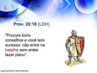 Igreja Cristã Semear – Direitos ReservadosIgreja Cristã Semear – Direitos Reservados
Prov. 20:18 (LDH)
"Procure bons
conselhos e você terá
sucesso; não entre na
batalha sem antes
fazer plano”.
 