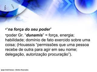 Igreja Cristã Semear – Direitos ReservadosIgreja Cristã Semear – Direitos Reservados
•“na força do seu poder”
•poder Gr. “dunamis” = força, energia;
habilidade; domínio de fato exercido sobre uma
coisa; (Houassis “permissões que uma pessoa
recebe de outra para agir em seu nome;
delegação, autorização procuração”).
 
