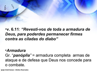 Igreja Cristã Semear – Direitos ReservadosIgreja Cristã Semear – Direitos Reservados
•v. 6.11: “Revesti-vos de toda a armadura de
Deus, para poderdes permanecer firmes
contra as ciladas do diabo”
•Armadura
Gr. “panóplia” = armadura completa armas de
ataque e de defesa que Deus nos concede para
o combate.
 
