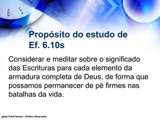Igreja Cristã Semear – Direitos ReservadosIgreja Cristã Semear – Direitos Reservados
Propósito do estudo de
Ef. 6.10s
Considerar e meditar sobre o significado
das Escrituras para cada elemento da
armadura completa de Deus, de forma que
possamos permanecer de pé firmes nas
batalhas da vida.
 