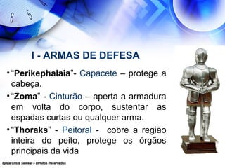 Igreja Cristã Semear – Direitos ReservadosIgreja Cristã Semear – Direitos Reservados
I - ARMAS DE DEFESA
• “Perikephalaia”- Capacete – protege a
cabeça.
• “Zoma” - Cinturão – aperta a armadura
em volta do corpo, sustentar as
espadas curtas ou qualquer arma.
• “Thoraks” - Peitoral - cobre a região
inteira do peito, protege os órgãos
principais da vida
 