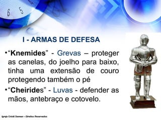 Igreja Cristã Semear – Direitos ReservadosIgreja Cristã Semear – Direitos Reservados
I - ARMAS DE DEFESA
•“Knemides” - Grevas – proteger
as canelas, do joelho para baixo,
tinha uma extensão de couro
protegendo também o pé
•“Cheirides” - Luvas - defender as
mãos, antebraço e cotovelo.
 