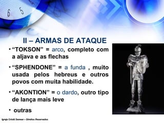 Igreja Cristã Semear – Direitos ReservadosIgreja Cristã Semear – Direitos Reservados
II – ARMAS DE ATAQUE
• “TOKSON” = arco, completo com
a aljava e as flechas
• “SPHENDONE” = a funda , muito
usada pelos hebreus e outros
povos com muita habilidade.
• “AKONTION” = o dardo, outro tipo
de lança mais leve
• outras
 