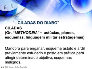 Igreja Cristã Semear – Direitos ReservadosIgreja Cristã Semear – Direitos Reservados
“...CILADAS DO DIABO”
CILADAS
(Gr. “METHODEIA”= astúcias, planos,
esquemas, linguagem militar estratagemas)
Manobra para enganar, esquema astuto e ardil
previamente estudado e posto em prática para
atingir determinado objetivo, esquemas
malignos.
 