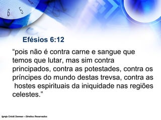 Igreja Cristã Semear – Direitos ReservadosIgreja Cristã Semear – Direitos Reservados
Efésios 6:12
“pois não é contra carne e sangue que
temos que lutar, mas sim contra
principados, contra as potestades, contra os
príncipes do mundo destas trevsa, contra as
hostes espirituais da iniquidade nas regiões
celestes.”
 