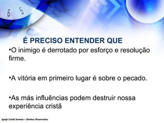 Igreja Cristã Semear – Direitos ReservadosIgreja Cristã Semear – Direitos Reservados
É PRECISO ENTENDER QUE
•O inimigo é derrotado por esforço e resolução
firme.
•A vitória em primeiro lugar é sobre o pecado.
•As más influências podem destruir nossa
experiência cristã
 