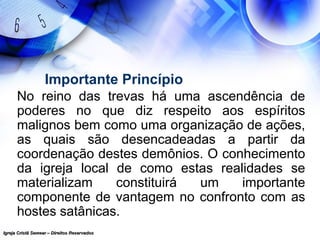 Igreja Cristã Semear – Direitos ReservadosIgreja Cristã Semear – Direitos Reservados
Importante Princípio
No reino das trevas há uma ascendência de
poderes no que diz respeito aos espíritos
malignos bem como uma organização de ações,
as quais são desencadeadas a partir da
coordenação destes demônios. O conhecimento
da igreja local de como estas realidades se
materializam constituirá um importante
componente de vantagem no confronto com as
hostes satânicas.
 