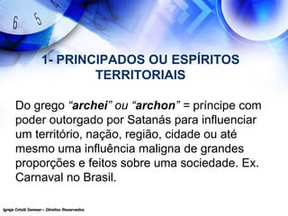 Igreja Cristã Semear – Direitos ReservadosIgreja Cristã Semear – Direitos Reservados
1- PRINCIPADOS OU ESPÍRITOS
TERRITORIAIS
Do grego “archei” ou “archon” = príncipe com
poder outorgado por Satanás para influenciar
um território, nação, região, cidade ou até
mesmo uma influência maligna de grandes
proporções e feitos sobre uma sociedade. Ex.
Carnaval no Brasil.
 