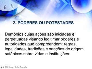 Igreja Cristã Semear – Direitos ReservadosIgreja Cristã Semear – Direitos Reservados
2- PODERES OU POTESTADES
Demônios cujas ações são iniciadas e
perpetuadas visando legitimar poderes e
autoridades que compreendem: regras,
legalidades, tradições e sanções de origem
satânicas sobre vidas e instituições.
 