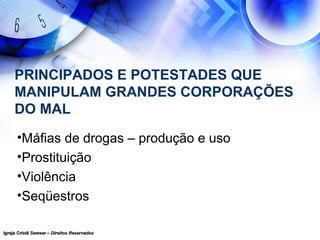 Igreja Cristã Semear – Direitos ReservadosIgreja Cristã Semear – Direitos Reservados
PRINCIPADOS E POTESTADES QUE
MANIPULAM GRANDES CORPORAÇÕES
DO MAL
•Máfias de drogas – produção e uso
•Prostituição
•Violência
•Seqüestros
 