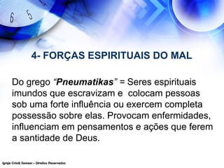Igreja Cristã Semear – Direitos ReservadosIgreja Cristã Semear – Direitos Reservados
4- FORÇAS ESPIRITUAIS DO MAL
Do grego “Pneumatikas” = Seres espirituais
imundos que escravizam e colocam pessoas
sob uma forte influência ou exercem completa
possessão sobre elas. Provocam enfermidades,
influenciam em pensamentos e ações que ferem
a santidade de Deus.
 