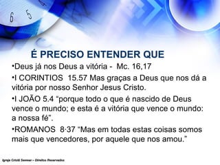 Igreja Cristã Semear – Direitos ReservadosIgreja Cristã Semear – Direitos Reservados
É PRECISO ENTENDER QUE
•Deus já nos Deus a vitória - Mc. 16,17
•I CORINTIOS 15.57 Mas graças a Deus que nos dá a
vitória por nosso Senhor Jesus Cristo.
•I JOÃO 5.4 “porque todo o que é nascido de Deus
vence o mundo; e esta é a vitória que vence o mundo:
a nossa fé”.
•ROMANOS 8·37 “Mas em todas estas coisas somos
mais que vencedores, por aquele que nos amou.”
 