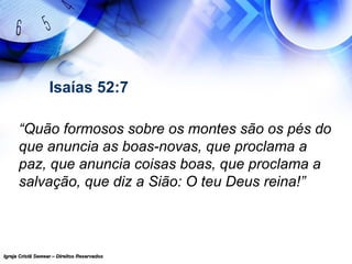 Igreja Cristã Semear – Direitos ReservadosIgreja Cristã Semear – Direitos Reservados
Isaías 52:7
“Quão formosos sobre os montes são os pés do
que anuncia as boas-novas, que proclama a
paz, que anuncia coisas boas, que proclama a
salvação, que diz a Sião: O teu Deus reina!”
 