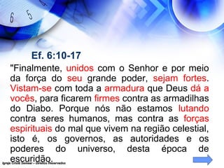 Igreja Cristã Semear – Direitos ReservadosIgreja Cristã Semear – Direitos Reservados
Ef. 6:10-17
"Finalmente, unidos com o Senhor e por meio
da força do seu grande poder, sejam fortes.
Vistam-se com toda a armadura que Deus dá a
vocês, para ficarem firmes contra as armadilhas
do Diabo. Porque nós não estamos lutando
contra seres humanos, mas contra as forças
espirituais do mal que vivem na região celestial,
isto é, os governos, as autoridades e os
poderes do universo, desta época de
escuridão.
 