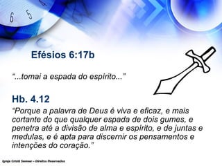 Igreja Cristã Semear – Direitos ReservadosIgreja Cristã Semear – Direitos Reservados
Efésios 6:17b
“...tomai a espada do espírito...”
Hb. 4.12
“Porque a palavra de Deus é viva e eficaz, e mais
cortante do que qualquer espada de dois gumes, e
penetra até a divisão de alma e espírito, e de juntas e
medulas, e é apta para discernir os pensamentos e
intenções do coração.”
 