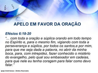Igreja Cristã Semear – Direitos ReservadosIgreja Cristã Semear – Direitos Reservados
APELO EM FAVOR DA ORAÇÃO
Efésios 6:18-20
“... com toda a oração e súplica orando em todo tempo
no Espírito e, para o mesmo fim, vigiando com toda a
perseverança e súplica, por todos os santos,e por mim,
para que me seja dada a palavra, no abrir da minha
boca, para, com intrepidez, fazer conhecido o mistério
do evangelho, pelo qual sou embaixador em cadeias,
para que nele eu tenha coragem para falar como devo
falar.”
 