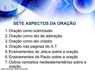 Igreja Cristã Semear – Direitos ReservadosIgreja Cristã Semear – Direitos Reservados
SETE ASPECTOS DA ORAÇÃO
1.Oração como submissão
2.Oração como ato de adoração
3.Oração como ato criador
4.Oração nas páginas do A.T.
5.Ensinamentos de Jesus sobre a oração
6.Ensinamentos de Paulo sobre a oração
7.Outros conceitos neotestamentários sobre a
oração
 