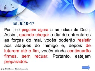 Igreja Cristã Semear – Direitos ReservadosIgreja Cristã Semear – Direitos Reservados
Ef. 6:10-17
Por isso peguem agora a armadura de Deus.
Assim, quando chegar o dia de enfrentares
as forças do mal, vocês poderão resistir
aos ataques do inimigo e, depois de
lutarem até o fim, vocês ainda continuarão
firmes, sem recuar. Portanto, estejam
preparados.
 